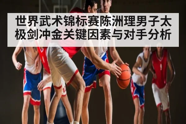 世界武术锦标赛陈洲理男子太极剑冲金关键因素与对手分析 | Kaiyun Sports