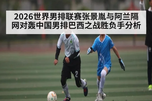 2026世界男排联赛张景胤与阿兰隔网对轰中国男排巴西之战胜负手分析 | Kaiyun Sports