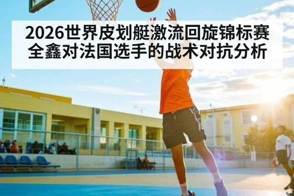 2026世界皮划艇激流回旋锦标赛全鑫对法国选手的战术对抗分析 | Kaiyun Sports